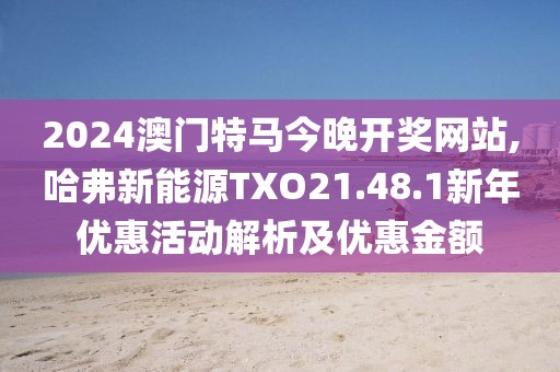 2024澳門特馬今晚開獎網站,哈弗新能源TXO21.48.1新年優(yōu)惠活動解析及優(yōu)惠金額