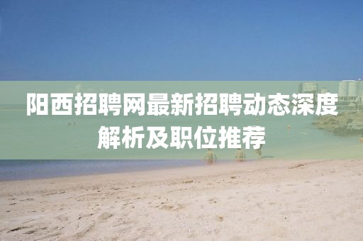 陽(yáng)西招聘網(wǎng)最新招聘動(dòng)態(tài)深度解析及職位推薦