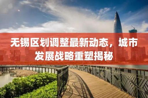無(wú)錫區(qū)劃調(diào)整最新動(dòng)態(tài)，城市發(fā)展戰(zhàn)略重塑揭秘