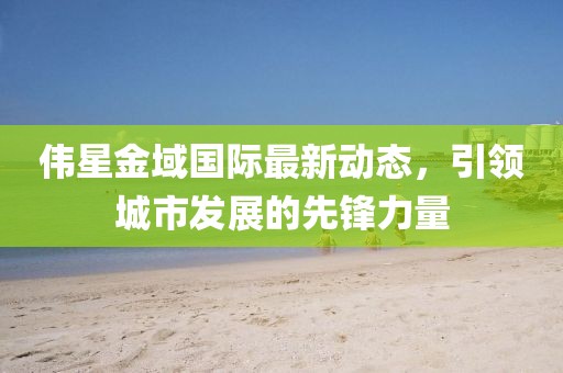 偉星金域國際最新動態(tài)，引領(lǐng)城市發(fā)展的先鋒力量