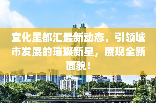 宜化星都匯最新動態(tài)，引領(lǐng)城市發(fā)展的璀璨新星，展現(xiàn)全新面貌！