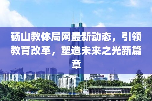 碭山教體局網(wǎng)最新動態(tài)，引領(lǐng)教育改革，塑造未來之光新篇章