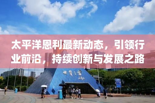 太平洋恩利最新動態(tài)，引領(lǐng)行業(yè)前沿，持續(xù)創(chuàng)新與發(fā)展之路
