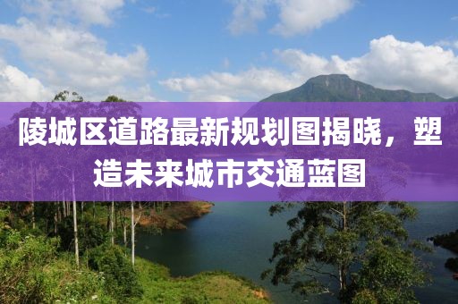 陵城區(qū)道路最新規(guī)劃圖揭曉，塑造未來城市交通藍圖