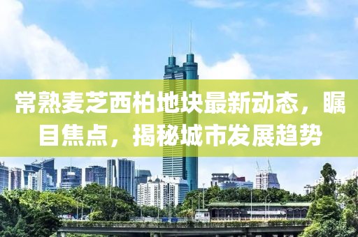 常熟麥芝西柏地塊最新動態(tài)，矚目焦點，揭秘城市發(fā)展趨勢
