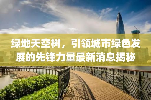 綠地天空樹(shù)，引領(lǐng)城市綠色發(fā)展的先鋒力量最新消息揭秘