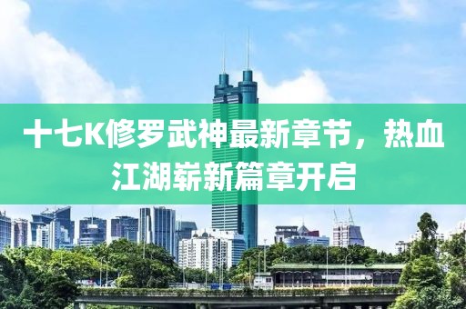 十七K修羅武神最新章節(jié)，熱血江湖嶄新篇章開啟