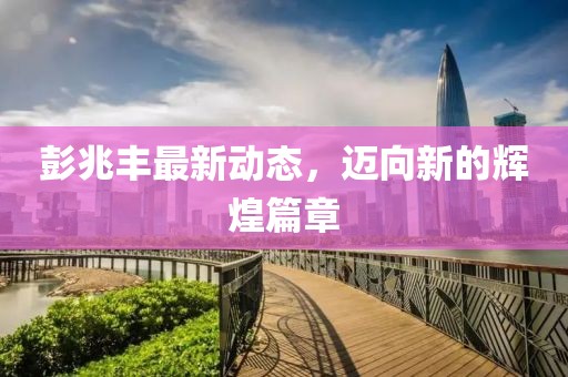 彭兆豐最新動態(tài)，邁向新的輝煌篇章