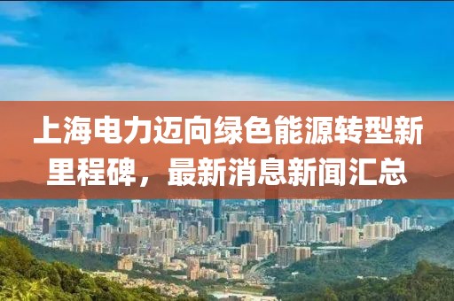上海電力邁向綠色能源轉(zhuǎn)型新里程碑，最新消息新聞匯總