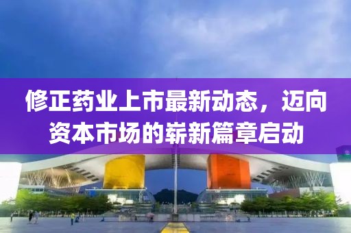 修正藥業(yè)上市最新動(dòng)態(tài)，邁向資本市場(chǎng)的嶄新篇章啟動(dòng)