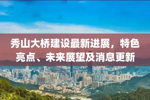 秀山大橋建設(shè)最新進(jìn)展，特色亮點(diǎn)、未來展望及消息更新