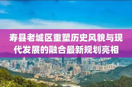 壽縣老城區(qū)重塑歷史風(fēng)貌與現(xiàn)代發(fā)展的融合最新規(guī)劃亮相