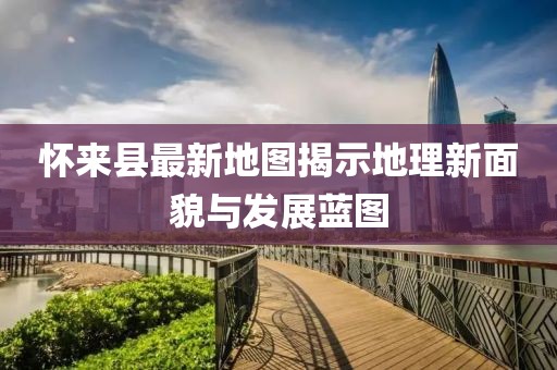 懷來縣最新地圖揭示地理新面貌與發(fā)展藍(lán)圖