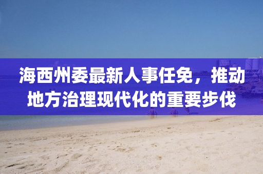 海西州委最新人事任免，推動地方治理現(xiàn)代化的重要步伐