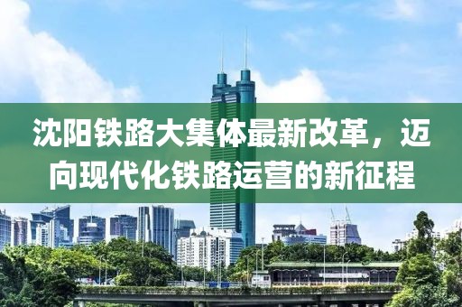 沈陽(yáng)鐵路大集體最新改革，邁向現(xiàn)代化鐵路運(yùn)營(yíng)的新征程