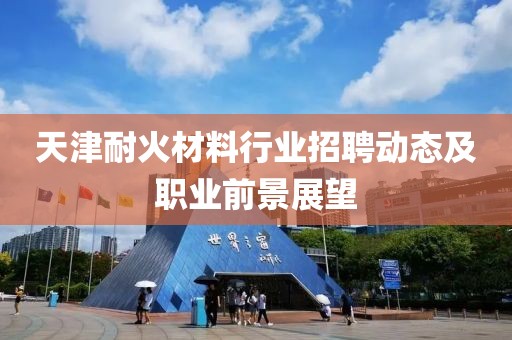 天津耐火材料行業(yè)招聘動態(tài)及職業(yè)前景展望