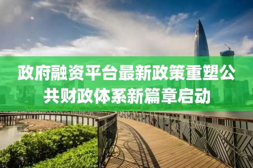 政府融資平臺(tái)最新政策重塑公共財(cái)政體系新篇章啟動(dòng)