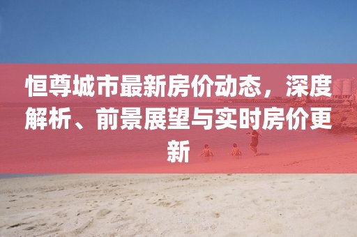 恒尊城市最新房?jī)r(jià)動(dòng)態(tài)，深度解析、前景展望與實(shí)時(shí)房?jī)r(jià)更新
