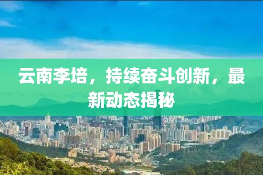 云南李培，持續(xù)奮斗創(chuàng)新，最新動(dòng)態(tài)揭秘
