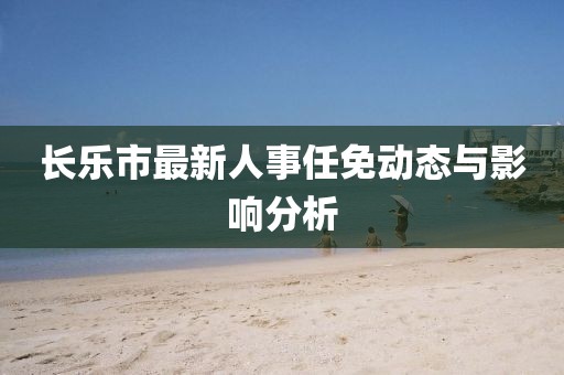 長樂市最新人事任免動(dòng)態(tài)與影響分析