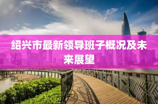 紹興市最新領導班子概況及未來展望