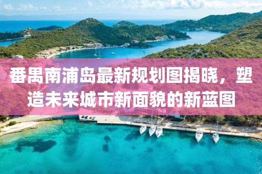 番禺南浦島最新規(guī)劃圖揭曉，塑造未來城市新面貌的新藍(lán)圖