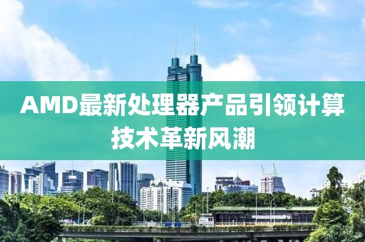 AMD最新處理器產品引領計算技術革新風潮