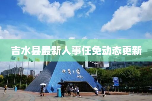 吉水縣最新人事任免動(dòng)態(tài)更新