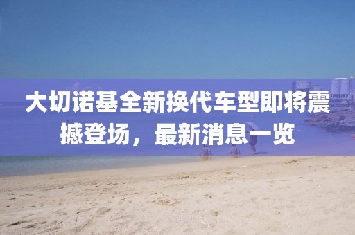 大切諾基全新?lián)Q代車型即將震撼登場，最新消息一覽