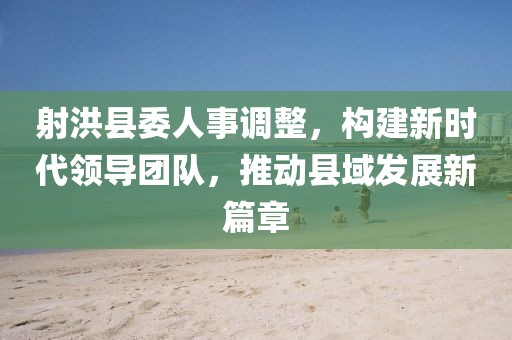 射洪縣委人事調(diào)整，構(gòu)建新時(shí)代領(lǐng)導(dǎo)團(tuán)隊(duì)，推動(dòng)縣域發(fā)展新篇章