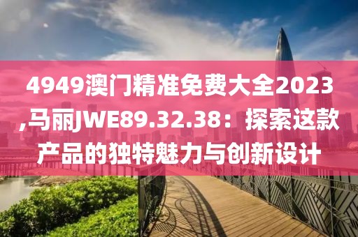 4949澳門精準免費大全2023,馬麗JWE89.32.38：探索這款產(chǎn)品的獨特魅力與創(chuàng)新設(shè)計