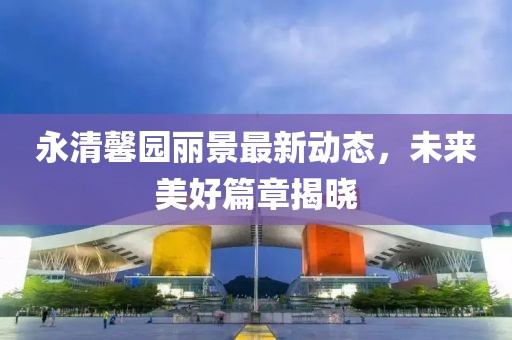 永清馨園麗景最新動態(tài)，未來美好篇章揭曉