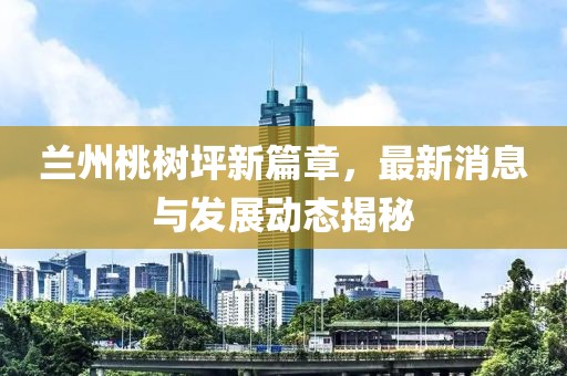 蘭州桃樹坪新篇章，最新消息與發(fā)展動態(tài)揭秘