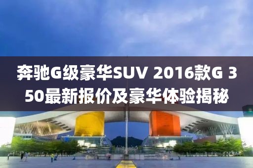 奔馳G級豪華SUV 2016款G 350最新報價及豪華體驗揭秘