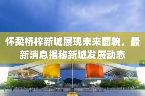懷柔橋梓新城展現(xiàn)未來面貌，最新消息揭秘新城發(fā)展動(dòng)態(tài)