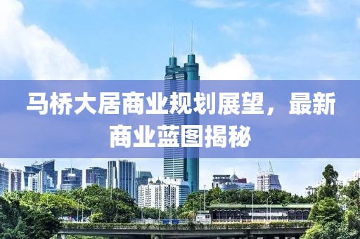 馬橋大居商業(yè)規(guī)劃展望，最新商業(yè)藍(lán)圖揭秘