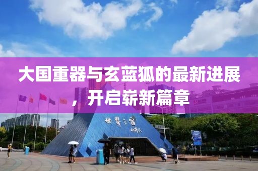 大國重器與玄藍(lán)狐的最新進(jìn)展，開啟嶄新篇章