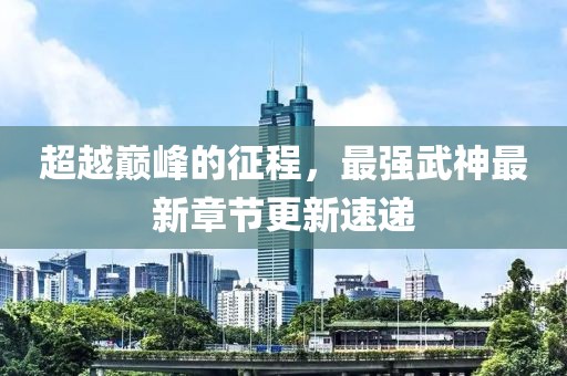 超越巔峰的征程，最強(qiáng)武神最新章節(jié)更新速遞
