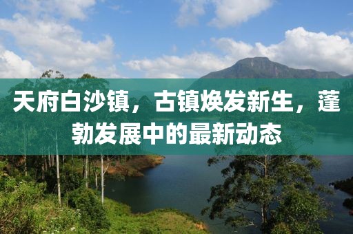 天府白沙鎮(zhèn)，古鎮(zhèn)煥發(fā)新生，蓬勃發(fā)展中的最新動態(tài)