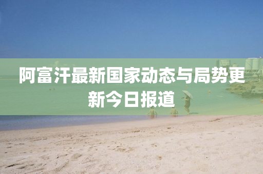 阿富汗最新國(guó)家動(dòng)態(tài)與局勢(shì)更新今日?qǐng)?bào)道