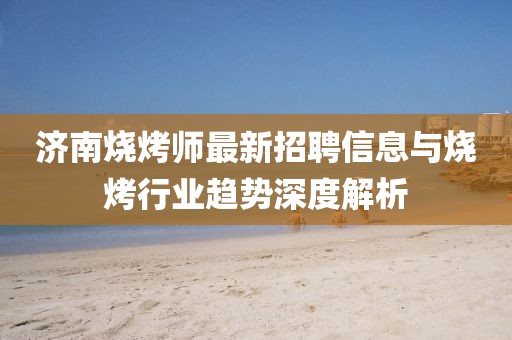 濟(jì)南燒烤師最新招聘信息與燒烤行業(yè)趨勢(shì)深度解析