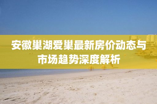 安徽巢湖愛巢最新房價(jià)動(dòng)態(tài)與市場趨勢深度解析