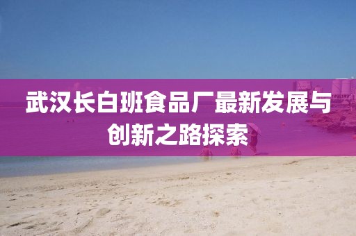 武漢長(zhǎng)白班食品廠最新發(fā)展與創(chuàng)新之路探索