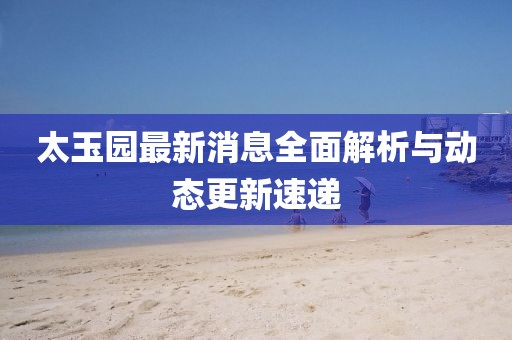 太玉園最新消息全面解析與動(dòng)態(tài)更新速遞