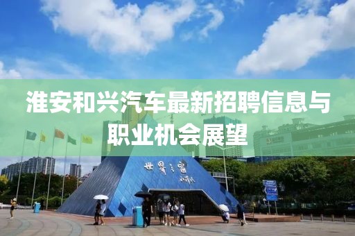 淮安和興汽車(chē)最新招聘信息與職業(yè)機(jī)會(huì)展望