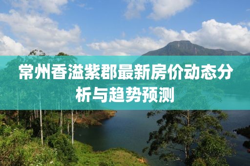 常州香溢紫郡最新房價動態(tài)分析與趨勢預測