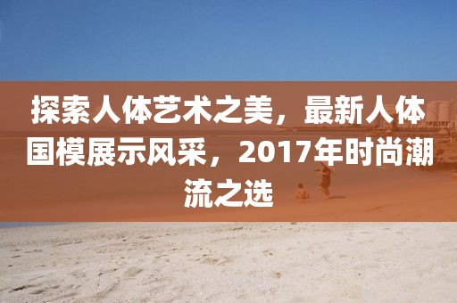 探索人體藝術(shù)之美，最新人體國(guó)模展示風(fēng)采，2017年時(shí)尚潮流之選