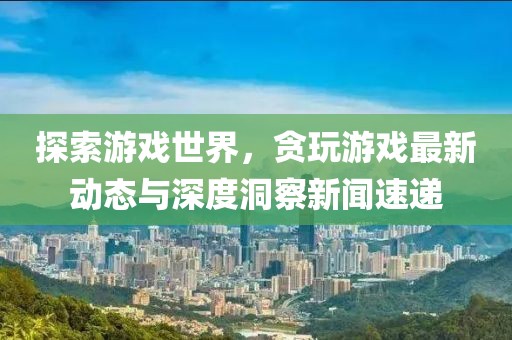 探索游戲世界，貪玩游戲最新動(dòng)態(tài)與深度洞察新聞速遞