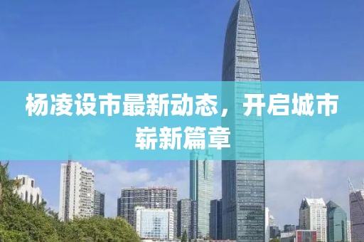 楊凌設(shè)市最新動態(tài)，開啟城市嶄新篇章