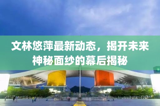 文林悠萍最新動態(tài)，揭開未來神秘面紗的幕后揭秘
